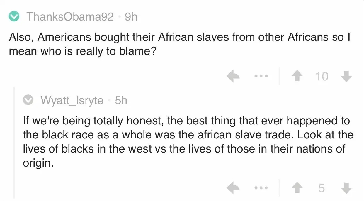Reddit comment thread. ThanksObama92 (9h): "Also, Americans bought their African slaves from other Africans so I mean who is really to blame?" Wyatt_Isryte (5h): "If we're being totally honest, the best thing that ever happened to the black race as a whole was the african slave trade. Look at the lives of blacks in the west vs the lives of those in their nations of origin."