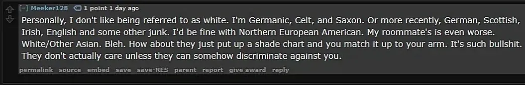 Reddit comment (old Reddit interface). Meeker128 (1 day ago, Validated User): "Personally, I don't like being referred to as white. I'm Germanic, Celt, and Saxon. Or more recently, German, Scottish, Irish, English and some other junk. I'd be fine with Northern European American. My roommate's is even worse. White/Other Asian. Bleh. How about they just put up a shade chart and you match it up to your arm. It's such bullshit. They don't actually care unless they can somehow discriminate against you."