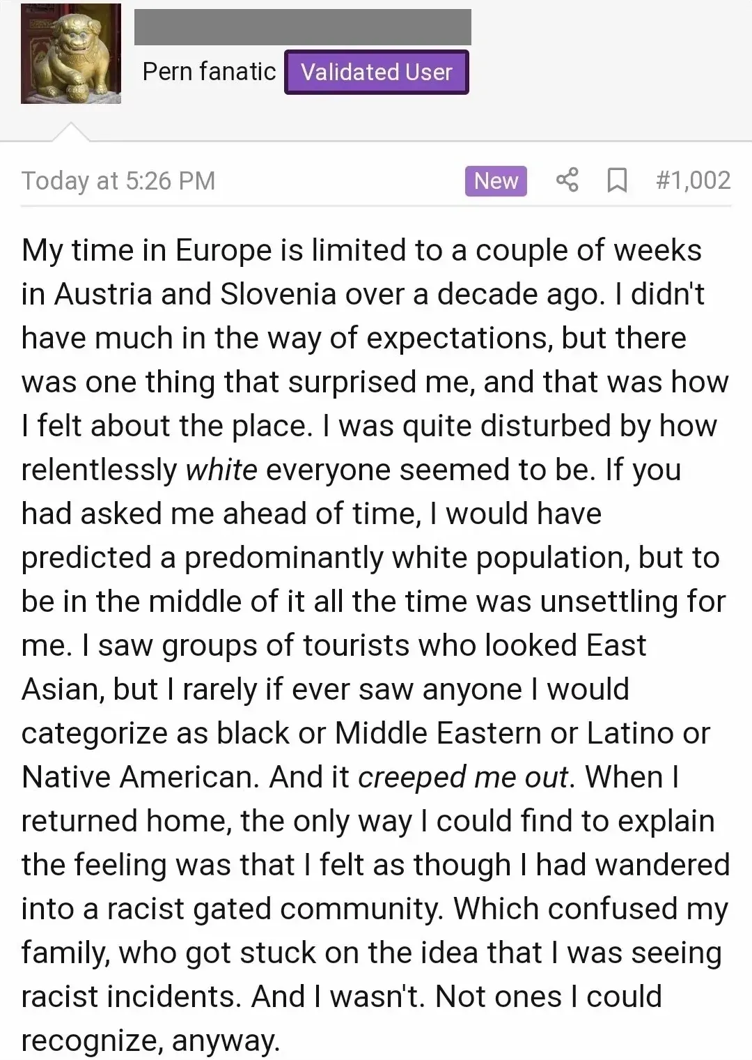 Forum post (Pern fanatic, Validated User, Today at 5:26 PM, post #1,002). Text about visiting Austria and Slovenia: "I was quite disturbed by how relentlessly white everyone seemed to be... to be in the middle of it all the time was unsettling for me. I saw groups of tourists who looked East Asian, but I rarely if ever saw anyone I would categorize as black or Middle Eastern or Latino or Native American. And it creeped me out. When I returned home, the only way I could find to explain the feeling was that I felt as though I had wandered into a racist gated community."