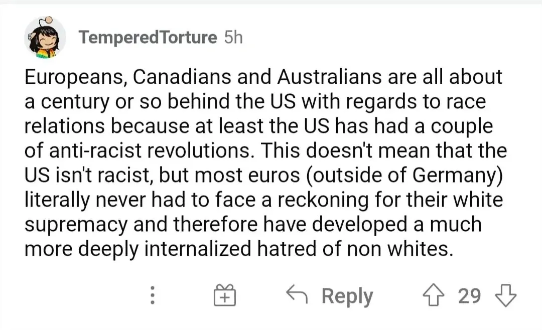 Reddit comment. TemperedTorture (5h): "Europeans, Canadians and Australians are all about a century or so behind the US with regards to race relations because at least the US has had a couple of anti-racist revolutions. This doesn't mean that the US isn't racist, but most euros (outside of Germany) literally never had to face a reckoning for their white supremacy and therefore have developed a much more deeply internalized hatred of non whites."