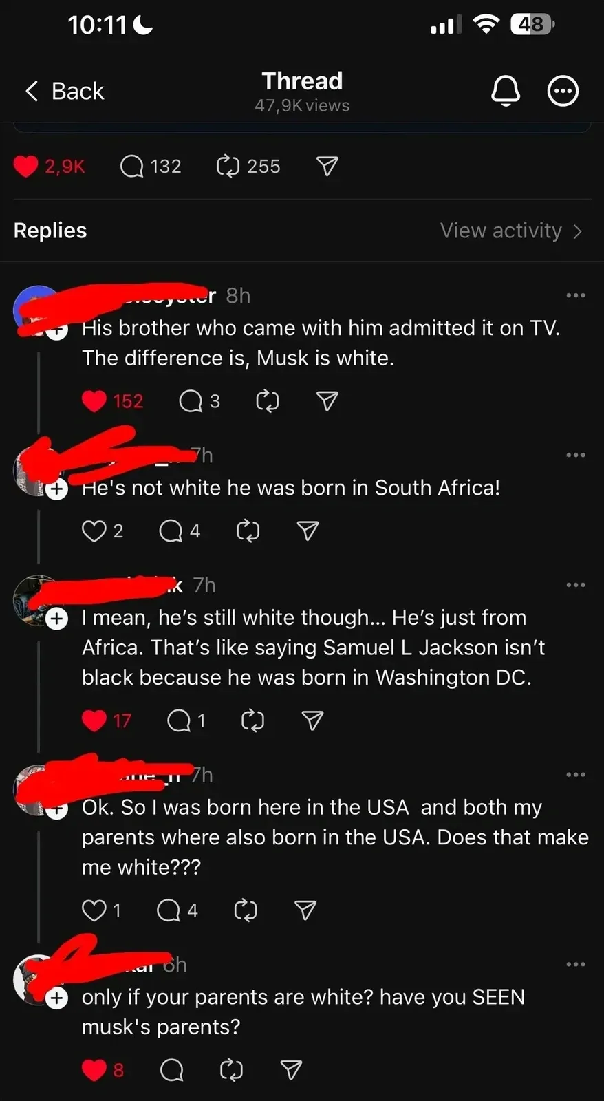 Threads app comment thread. Thread. Replies about Elon Musk. First (username redacted, 8h): "His brother who came with him admitted it on TV. The difference is, Musk is white." Second (username redacted, 7h): "He's not white he was born in South Africa!" Third (username redacted, 7h): "I mean, he's still white though... He's just from Africa. That's like saying Samuel L Jackson isn't black because he was born in Washington DC." Fourth (username redacted, 7h): "Ok. So I was born here in the USA and both my parents where also born in the USA. Does that make me white???" Fifth (username redacted, 6h): "only if your parents are white? have you SEEN musk's parents?"