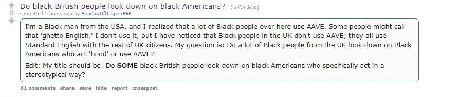 Reddit post from r/AskUK. Posted by ShadowOfDespair666, 5 hours ago. Title: "Do black British people look down on black Americans?" Text: "I'm a Black man from the USA, and I realized that a lot of Black people over here use AAVE. Some people might call that 'ghetto English.' I don't use it, but I have noticed that Black people in the UK don't use AAVE; they all use Standard English with the rest of UK citizens." Edit adds: "Do SOME black British people look down on black Americans who specifically act in a stereotypical way?"