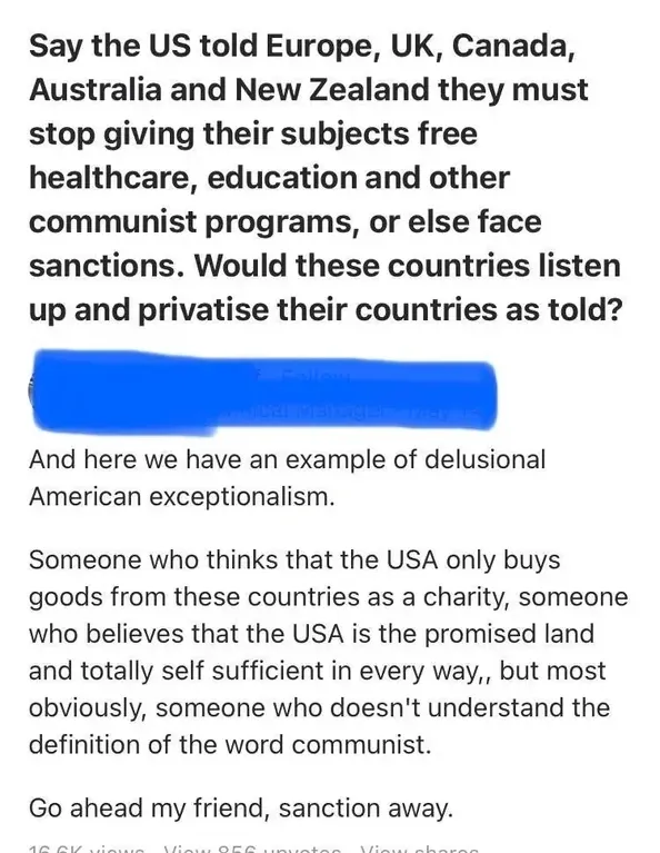 Quora-style post. Bold question: "Say the US told Europe, UK, Canada, Australia and New Zealand they must stop giving their subjects free healthcare, education and other communist programs, or else face sanctions. Would these countries listen up and privatise their countries as told?" Reply (username redacted): "And here we have an example of delusional American exceptionalism. Someone who thinks that the USA only buys goods from these countries as a charity, someone who believes that the USA is the promised land and totally self sufficient in every way, but most obviously, someone who doesn't understand the definition of the word communist. Go ahead my friend, sanction away."