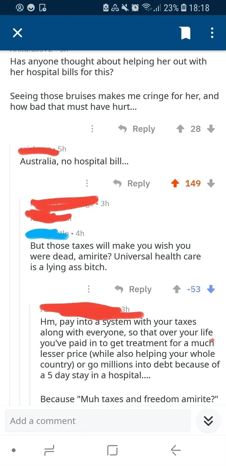 Reddit comment thread on mobile. Arcturus972 (5h): "Has anyone thought about helping her out with her hospital bills for this? Seeing those bruises makes me cringe for her, and how bad that must have hurt..." Reply (username redacted, 5h): "Australia, no hospital bill..." Reply (username redacted, 4h, -53 downvotes): "But those taxes will make you wish you were dead, amirite? Universal health care is a lying ass bitch." Reply (username redacted, 3h): "Hm, pay into a system with your taxes along with everyone, so that over your life you've paid in to get treatment for a much lesser price (while also helping your whole country) or go millions into debt because of a 5 day stay in a hospital.... Because 'Muh taxes and freedom amirite?'"
