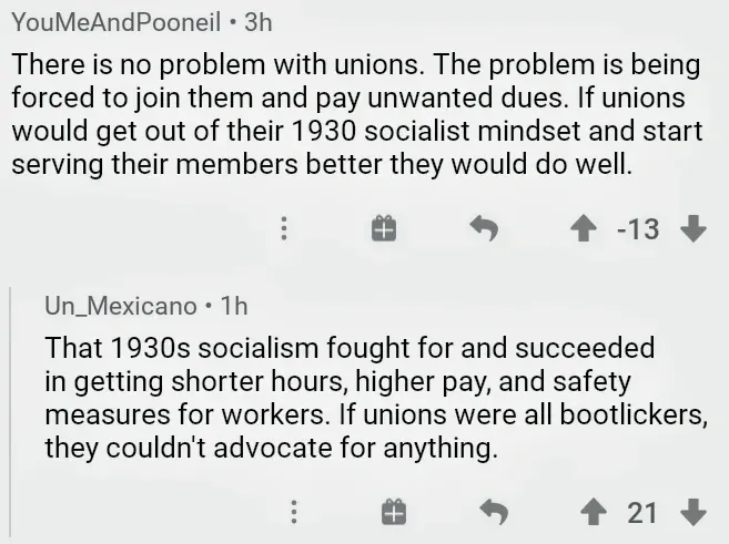 Reddit comment thread. YouMeAndPooneil (3h, -13 downvotes): "There is no problem with unions. The problem is being forced to join them and pay unwanted dues. If unions would get out of their 1930 socialist mindset and start serving their members better they would do well." Un_Mexicano (1h): "That 1930s socialism fought for and succeeded in getting shorter hours, higher pay, and safety measures for workers. If unions were all bootlickers, they couldn't advocate for anything."