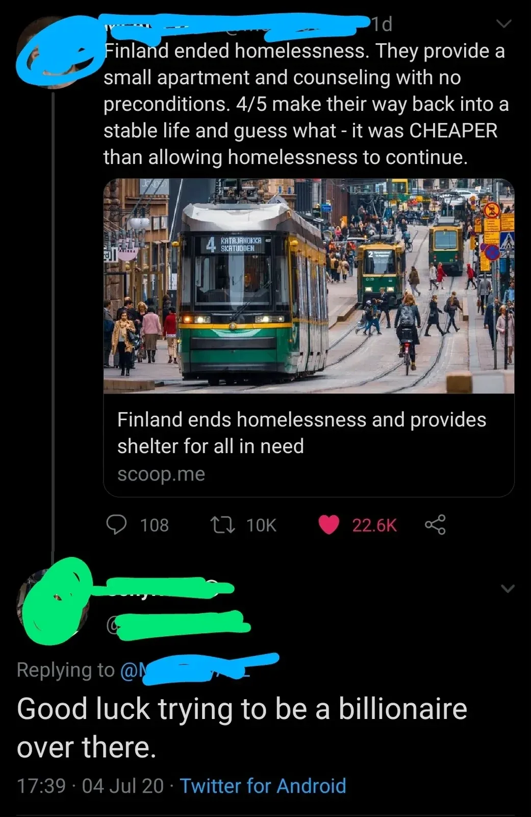 Twitter/X thread. Top tweet (username redacted) sharing a scoop.me article about Finland ending homelessness. Tweet text: "Finland ended homelessness. They provide a small apartment and counseling with no preconditions. 4/5 make their way back into a stable life and guess what - it was CHEAPER than allowing homelessness to continue." Article preview: "Finland ends homelessness and provides shelter for all in need" from scoop.me. Photo of a Helsinki street with a green tram. Reply below (username redacted): "Good luck trying to be a billionaire over there." 17:39, 04 Jul 20