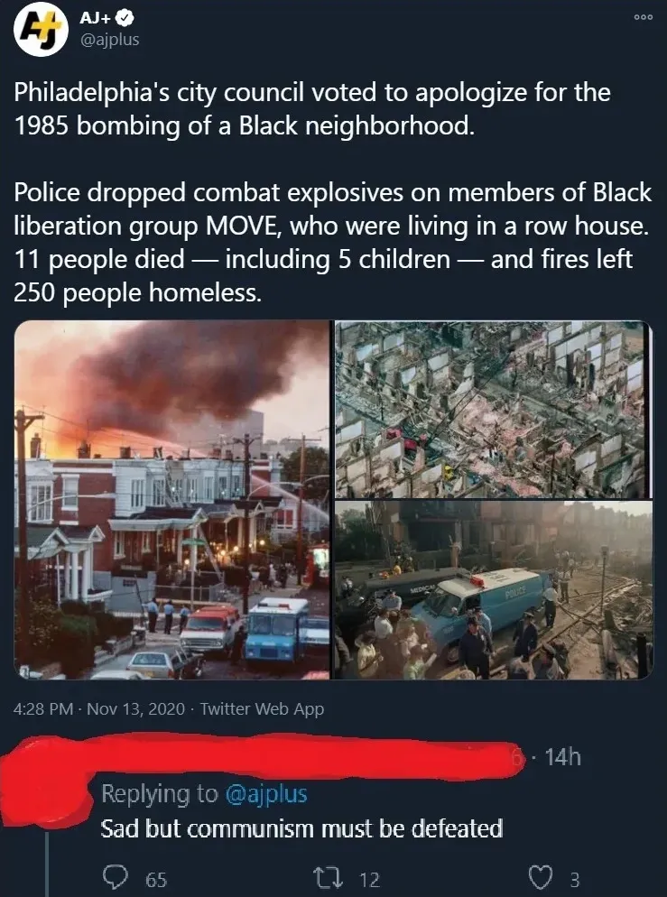 Twitter/X thread. Top: AJ+ (@ajplus) post: "Philadelphia's city council voted to apologize for the 1985 bombing of a Black neighborhood. Police dropped combat explosives on members of Black liberation group MOVE, who were living in a row house. 11 people died - including 5 children - and fires left 250 people homeless." 4:28 PM, Nov 13, 2020. Photo of the aftermath/burning buildings. Reply below (username redacted): "Sad but communism must be defeated"