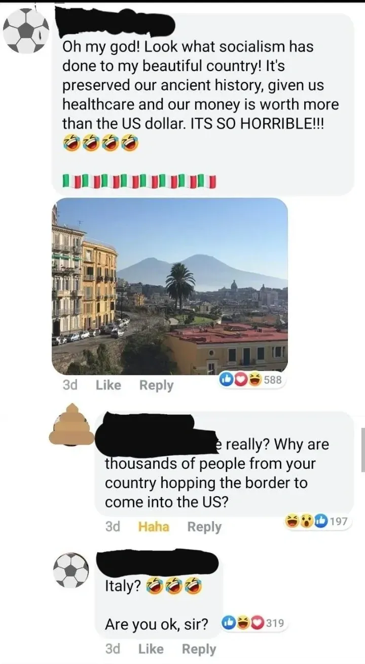 Facebook comment thread. Three comments. First (username redacted, 3d): "Oh my god! Look what socialism has done to my beautiful country! It's preserved our ancient history, given us healthcare and our money is worth more than the US dollar. ITS SO HORRIBLE!!!" with laughing emojis and Italian flag emojis. Photo of Naples cityscape with Mount Vesuvius in the background. Second (username redacted, 3d, "Haha"): "really? Why are thousands of people from your country hopping the border to come into the US?" Third (3d): "Italy?" with laughing emojis. "Are you ok, sir?"