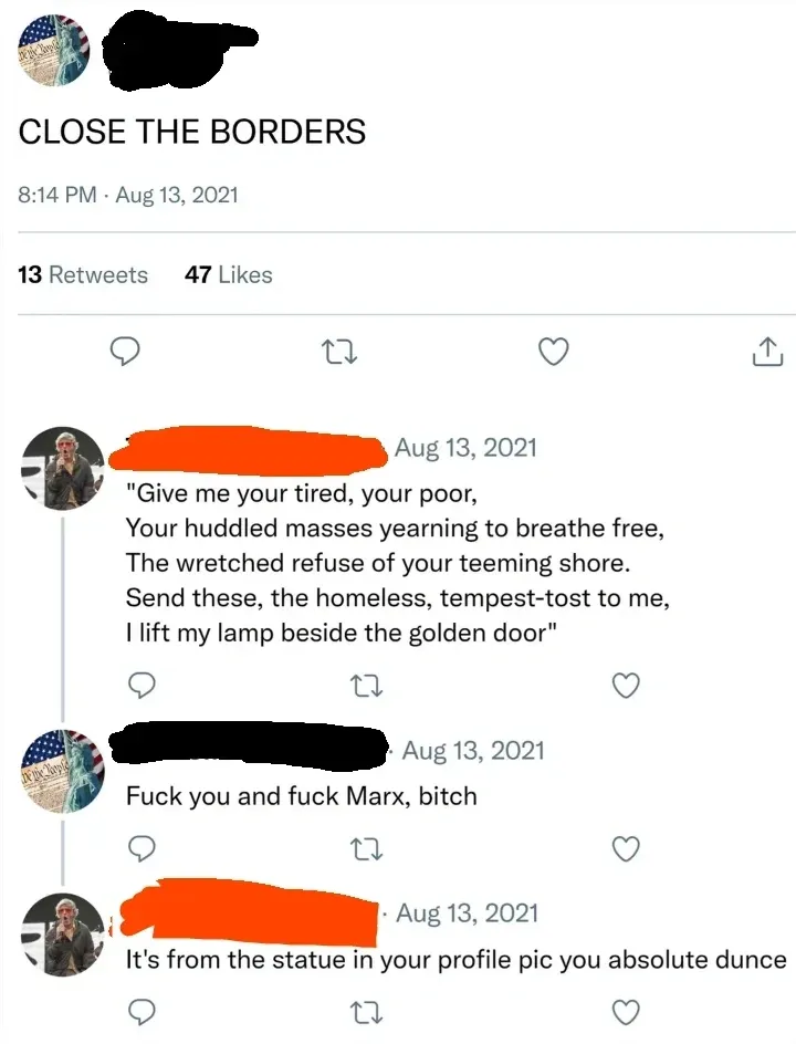 Twitter/X thread. Top tweet (avatar with American flag/Statue of Liberty, username redacted): "CLOSE THE BORDERS" 8:14 PM, Aug 13, 2021. Reply (username redacted, Aug 13, 2021): quoting the Statue of Liberty poem "Give me your tired, your poor, Your huddled masses yearning to breathe free, The wretched refuse of your teeming shore. Send these, the homeless, tempest-tost to me, I lift my lamp beside the golden door". Second reply (same Statue of Liberty avatar, username redacted, Aug 13, 2021): "Fuck you and fuck Marx, bitch". Third reply (username redacted, Aug 13, 2021): "It's from the statue in your profile pic you absolute dunce"