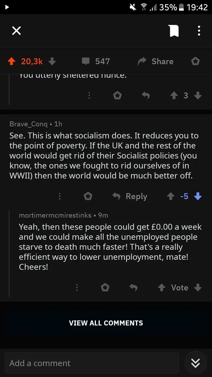 Reddit mobile app screenshot. Post. Partial comment visible: "You utterly sheltered nonce." Brave_Conq (1h, -5 downvotes): "See. This is what socialism does. It reduces you to the point of poverty. If the UK and the rest of the world would get rid of their Socialist policies (you know, the ones we fought to rid ourselves of in WWII) then the world would be much better off." mortimermcmirestinks (9m): "Yeah, then these people could get?0.00 a week and we could make all the unemployed people starve to death much faster! That's a really efficient way to lower unemployment, mate! Cheers!"