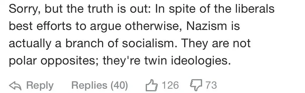 YouTube comment (73 downvotes). Comment: "Sorry, but the truth is out: In spite of the liberals best efforts to argue otherwise, Nazism is actually a branch of socialism. They are not polar opposites; they're twin ideologies."