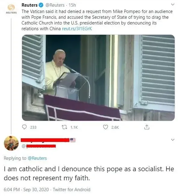 Twitter/X thread. Reuters (@Reuters, verified, 15h): "The Vatican said it had denied a request from Mike Pompeo for an audience with Pope Francis, and accused the Secretary of State of trying to drag the Catholic Church into the U.S. presidential election by denouncing its relations with China" with link. Photo of Pope Francis speaking at a Vatican window. Reply (username redacted, American flag emoji): "I am catholic and I denounce this pope as a socialist. He does not represent my faith." 6:04 PM, Sep 30, 2020
