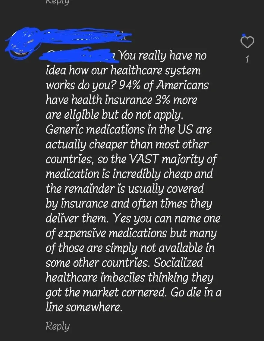 TikTok/Instagram comment (username redacted). Comment in italic/handwritten font: "You really have no idea how our healthcare system works do you? 94% of Americans have health insurance 3% more are eligible but do not apply. Generic medications in the US are actually cheaper than most other countries, so the VAST majority of medication is incredibly cheap and the remainder is usually covered by insurance and often times they deliver them. Yes you can name one of expensive medications but many of those are simply not available in some other countries. Socialized healthcare imbeciles thinking they got the market cornered. Go die in a line somewhere."