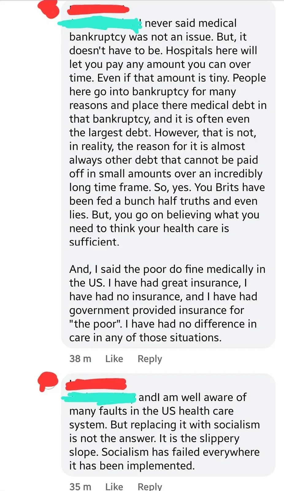 Facebook comment thread. Two comments (username redacted). First (38m): long comment claiming hospitals let you pay any amount over time, medical bankruptcy is caused by other debts, "You Brits have been fed a bunch half truths and even lies", and "I said the poor do fine medically in the US. I have have great insurance, I have had no insurance, and I have had government provided insurance for 'the poor'. I have had no difference in care in any of those situations." Second (35m): "and I am well aware of many faults in the US health care system. But replacing it with socialism is not the answer. It is the slippery slope. Socialism has failed everywhere it has been implemented."
