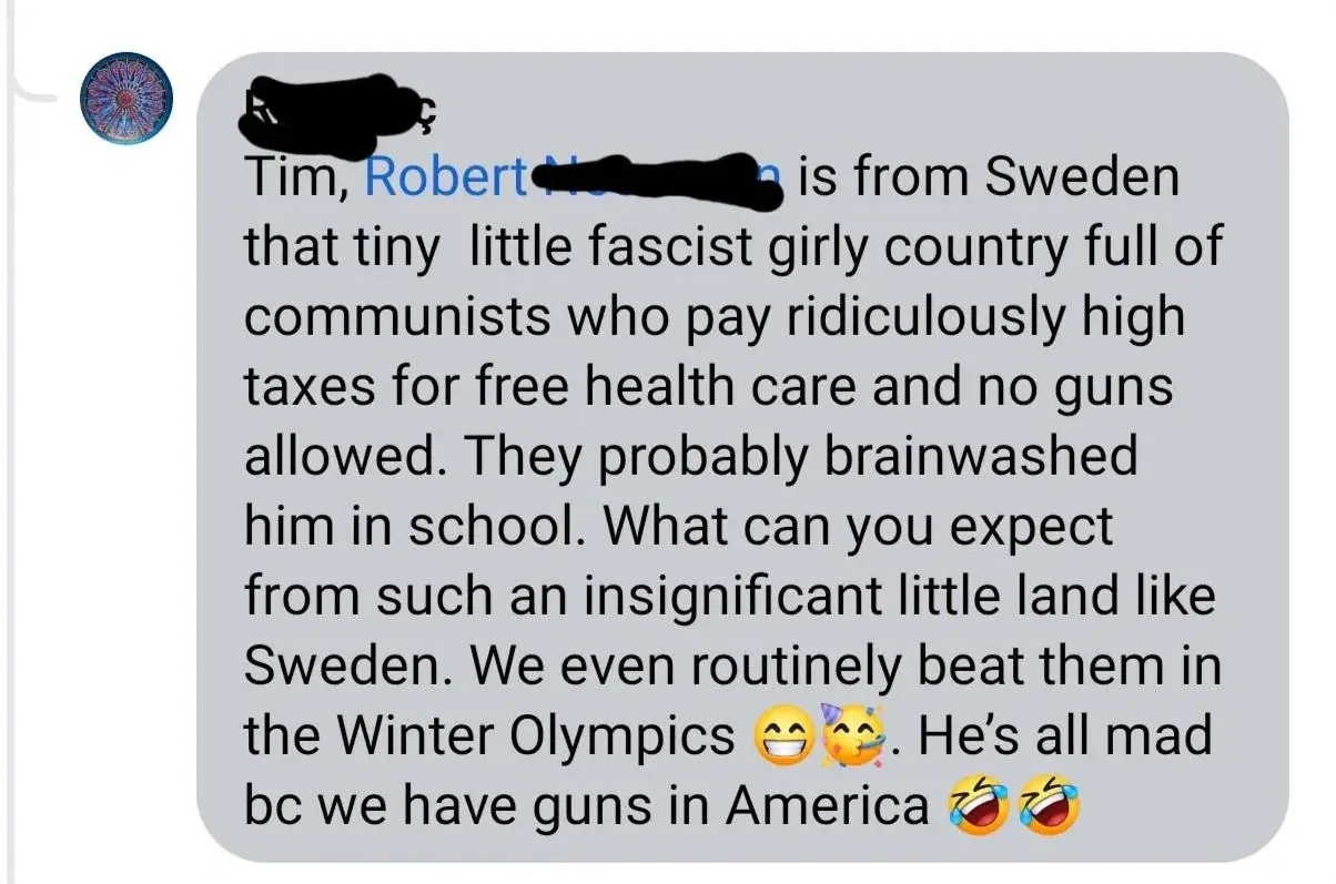 Facebook/social media comment (mandala avatar, username redacted). Comment: "Tim, Robert N[redacted] is from Sweden that tiny little fascist girly country full of communists who pay ridiculously high taxes for free health care and no guns allowed. They probably brainwashed him in school. What can you expect from such an insignificant little land like Sweden. We even routinely beat them in the Winter Olympics" with grinning and party emojis. "He's all mad bc we have guns in America" with laughing emojis