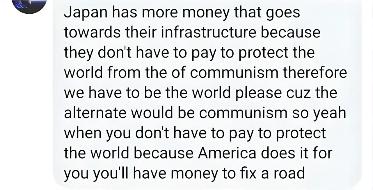 Facebook/social media comment (avatar partially visible). Comment: "Japan has more money that goes towards their infrastructure because they don't have to pay to protect the world from the of communism therefore we have to be the world please cuz the alternate would be communism so yeah when you don't have to pay to protect the world because America does it for you you'll have money to fix a road"