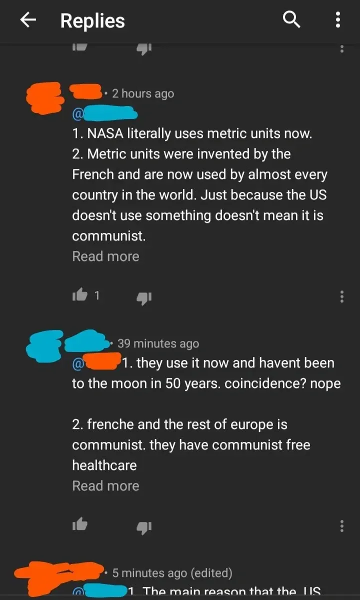 YouTube reply thread. First reply (username redacted, 2 hours ago): "1. NASA literally uses metric units now. 2. Metric units were invented by the French and are now used by almost every country in the world. Just because the US doesn't use something doesn't mean it is communist." Second reply (username redacted, 39 minutes ago): "1. they use it now and havent been to the moon in 50 years. coincidence? nope 2. frenche and the rest of europe is communist. they have communist free healthcare". Third reply (5 minutes ago, edited): "1. The main reason that the US..." (cut off)