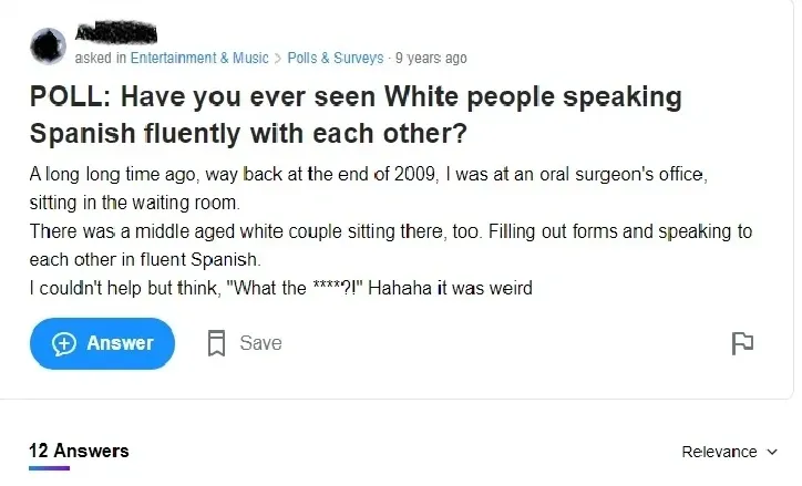 Yahoo Answers post (Entertainment & Music > Polls & Surveys, 9 years ago, username redacted). Question: "POLL: Have you ever seen White people speaking Spanish fluently with each other?" Text about being at an oral surgeon's office in 2009, seeing a middle-aged white couple filling out forms and speaking fluent Spanish: "I couldn't help but think, 'What the ****?!' Hahaha it was weird". 12 Answers