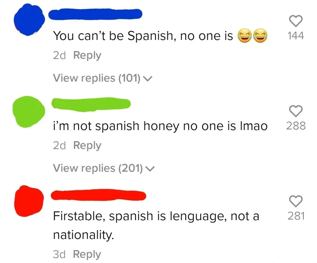 TikTok/Instagram comment thread. Three comments (username redacted, green, red). First (2d): "You can't be Spanish, no one is" with laughing emojis. View replies (101). Second (2d): "i'm not spanish honey no one is lmao". View replies (201). Third (3d): "Firstable, spanish is lenguage, not a nationality."