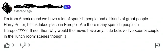 Yahoo Answers comment (username redacted, Lv 7, 1 decade ago). Text: "I'm from America and we have a lot of spanish people and all kinds of great people. Harry Potter, I think takes place in Europe. Are there many spanish people in Europe????? If not, then why would the movie have any. I do believe I've seen a couple in the 'lunch room' scenes though :)" 0 thumbs up, 0 thumbs down