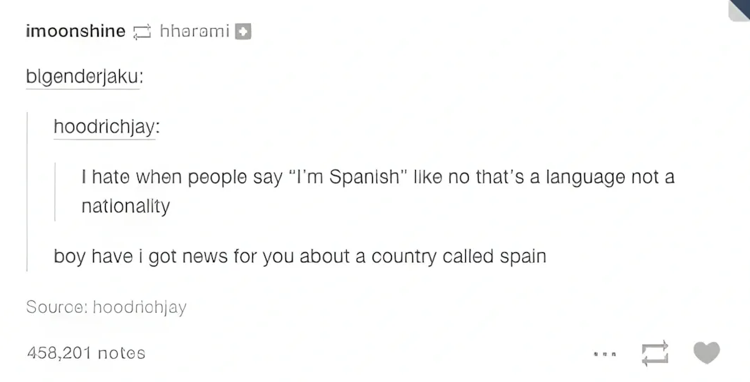 Tumblr reblog thread. imoonshine reblogged from hharemi. bigenderjaku quoted hoodrichjay: "I hate when people say 'I'm Spanish' like no that's a language not a nationality". Reply: "boy have i got news for you about a country called spain". Source: hoodrichjay. 458,201 notes