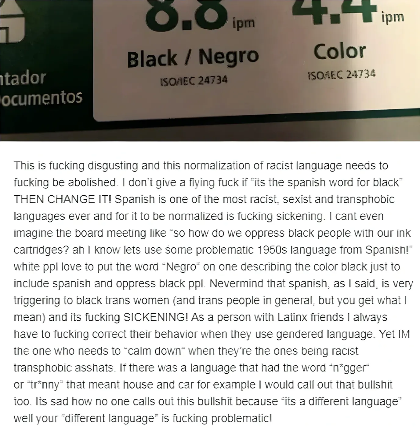 Screenshot of printer ink cartridge information showing "Black / Negro" (ISO/IEC 24734) with a long rant below. Person argues "This is fucking disgusting and this normalization of racist language needs to fucking be abolished." Claims "Spanish is one of the most racist, sexist and transphobic languages ever" and that "white ppl love to put the word 'Negro' on one describing the color black just to include spanish and oppress black ppl." Says as "a person with Latinx friends I always have to fucking correct their behavior when they use gendered language." Argues "If there was a language that had the word 'n*gger' or 'tr*nny' that meant house and car for example I would call out that bullshit too. Its sad how no one calls out this bullshit because 'its a different language' well your 'different language' is fucking problematic!"