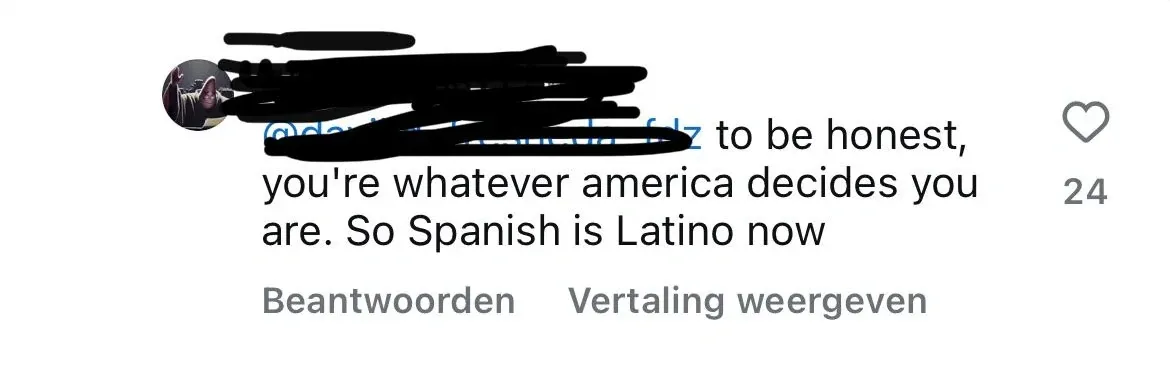 TikTok/Instagram comment (username redacted, profile pic redacted). Text: "@[redacted] to be honest, you're whatever america decides you are. So Spanish is Latino now". Dutch-language interface (Beantwoorden, Vertaling weergeven)