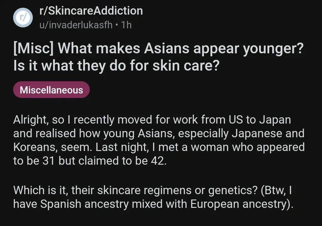 Reddit post. r/SkincareAddiction by u/invaderlukasfh (1h). Title: "[Misc] What makes Asians appear younger? Is it what they do for skin care?" Tagged Miscellaneous. Text: "Alright, so I recently moved for work from US to Japan and realised how young Asians, especially Japanese and Koreans, seem. Last night, I met a woman who appeared to be 31 but claimed to be 42. Which is it, their skincare regimens or genetics? (Btw, I have Spanish ancestry mixed with European ancestry)."