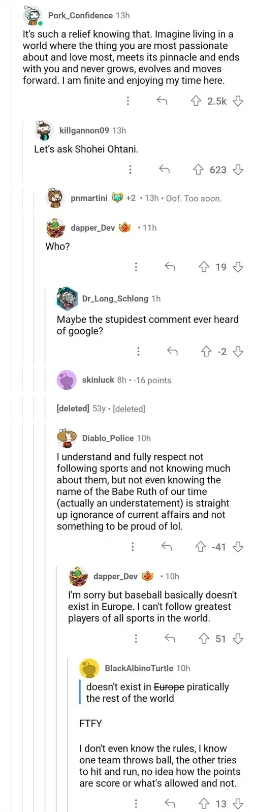 Reddit comment thread about Shohei Ohtani. Pork_Confidence (13h): "It's such a relief knowing that. Imagine living in a world where the thing you are most passionate about and love most, meets its pinnacle and ends with you and never grows, evolves and moves forward. I am finite and enjoying my time here." killgannon09 (13h): "Let's ask Shohei Ohtani." dapper_Dev (11h): "Who?" Dr_Long_Schlong (1h, -2): "Maybe the stupidest comment ever heard of google?" Diablo_Police (10h, -41): "I understand and fully respect not following sports and not knowing much about them, but not even knowing the name of the Babe Ruth of our time (actually an understatement) is straight up ignorance of current affairs and not something to be proud of lol." dapper_Dev (10h): "I'm sorry but baseball basically doesn't exist in Europe. I can't follow greatest players of all sports in the world." BlackAlbinoTurtle (10h) corrects "doesn't exist in Europe" to "doesn't exist in piratically the rest of the world. FTFY. I don't even know the rules, I know one team throws ball, the other tries to hit and run, no idea how the points are score or what's allowed and not."