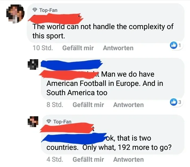 Facebook comment thread (username redacted). German-language interface (Gefallt mir, Antworten). First (Top-Fan badge, 10 Std.): "The world can not handle the complexity of this sport." Reply (username redacted, 8 Std.): "Man we do have American Football in Europe. And in South America too". Top-Fan replies (4 Std.): "ok, that is two countries. Only what, 192 more to go?"