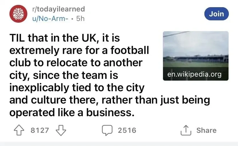 Reddit post. r/todayilearned by u/No-Arm- (5h). Title: "TIL that in the UK, it is extremely rare for a football club to relocate to another city, since the team is inexplicably tied to the city and culture there, rather than just being operated like a business." Small thumbnail of a football ground from en.wikipedia.org.