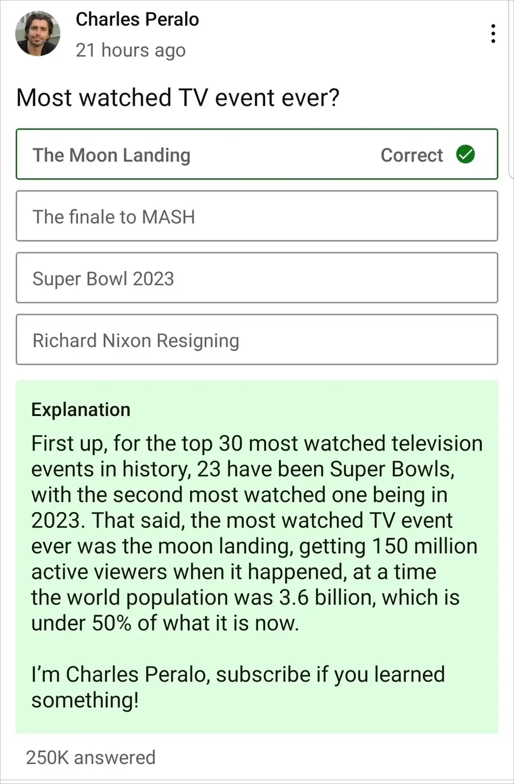 Quiz/trivia app. Charles Peralo, 21 hours ago. Question: "Most watched TV event ever?" Options: The Moon Landing (Correct), The finale to MASH, Super Bowl 2023, Richard Nixon Resigning. Explanation: "First up, for the top 30 most watched television events in history, 23 have been Super Bowls, with the second most watched one being in 2023. That said, the most watched TV event ever was the moon landing, getting 150 million active viewers when it happened, at a time the world population was 3.6 billion, which is under 50% of what it is now. I'm Charles Peralo, subscribe if you learned something!" 250K answered