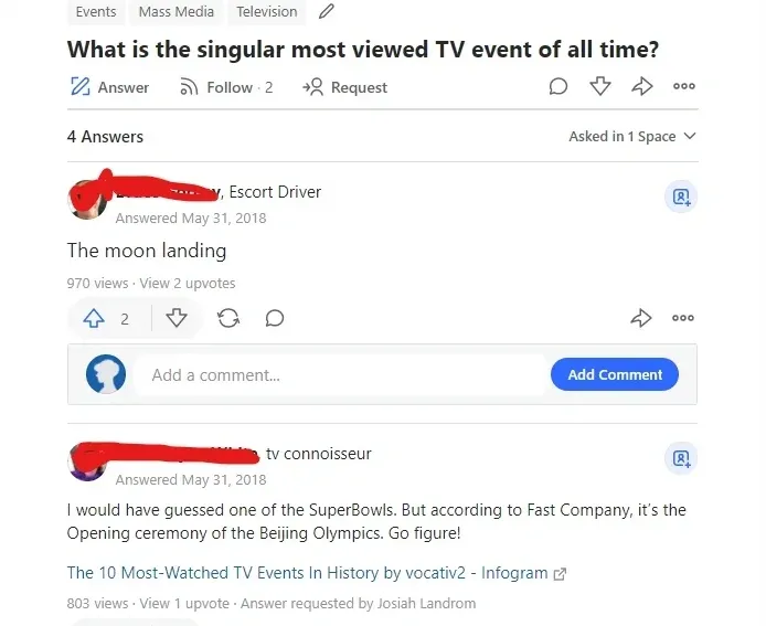 Quora page. Tags: Events, Mass Media, Television. Question: "What is the singular most viewed TV event of all time?" 4 Answers. First (username redacted, Escort Driver, May 31 2018): "The moon landing". Second (username redacted, tv connoisseur, May 31 2018): "I would have guessed one of the SuperBowls. But according to Fast Company, it's the Opening ceremony of the Beijing Olympics. Go figure!" with link to "The 10 Most-Watched TV Events In History"