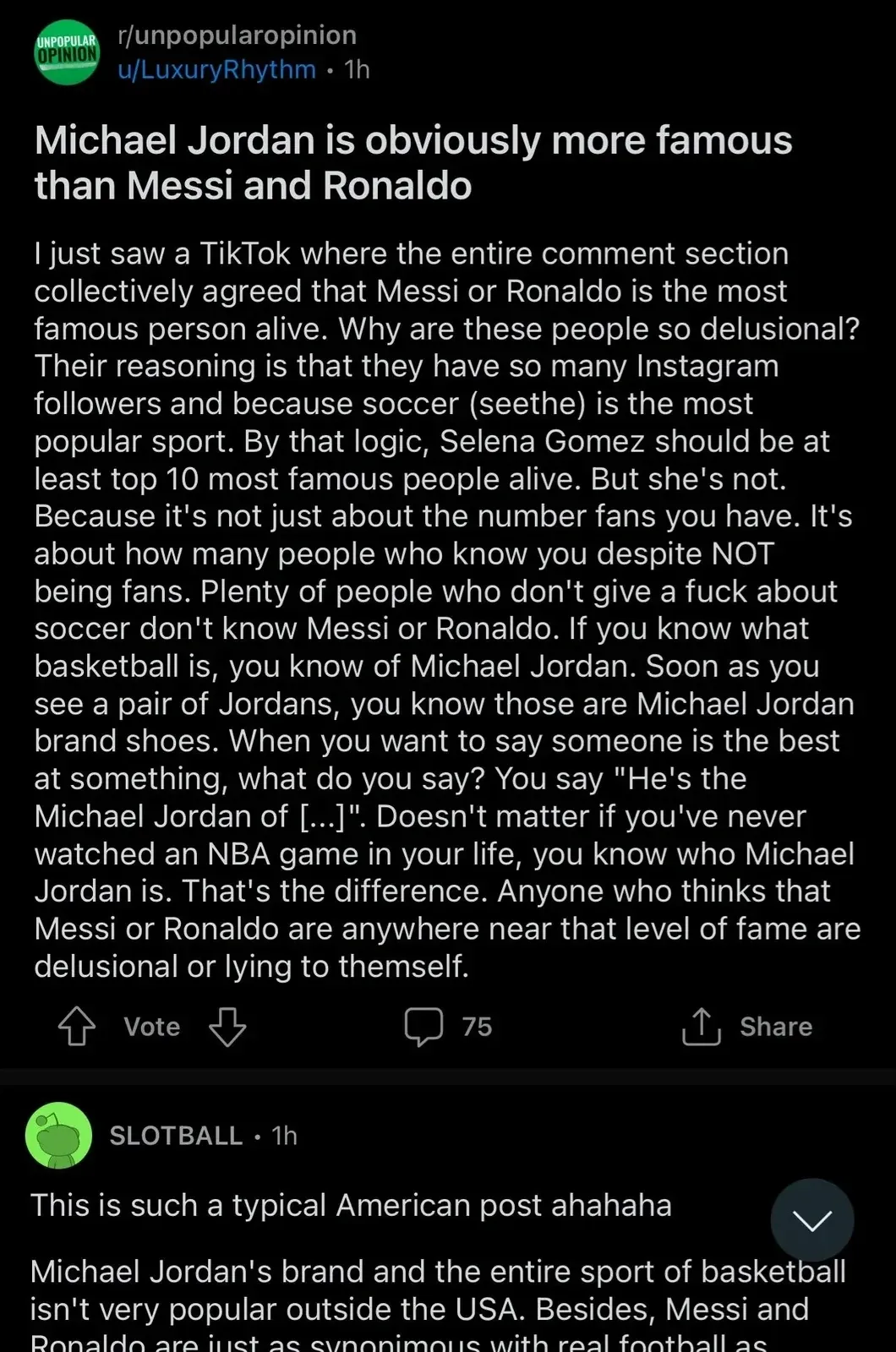 Reddit post. r/unpopularopinion by u/LuxuryRhythm (1h). Title: "Michael Jordan is obviously more famous than Messi and Ronaldo". Text arguing that Jordan transcends basketball - "Plenty of people who don't give a fuck about soccer don't know Messi or Ronaldo. If you know what basketball is, you know of Michael Jordan. Soon as you see a pair of Jordans, you know those are Michael Jordan brand shoes. When you want to say someone is the best at something, what do you say? You say 'He's the Michael Jordan of [...]'. Doesn't matter if you've never watched an NBA game in your life, you know who Michael Jordan is. That's the difference. Anyone who thinks that Messi or Ronaldo are anywhere near that level of fame are delusional or lying to themself." Reply from SLOTBALL (1h): "This is such a typical American post ahahaha. Michael Jordan's brand and the entire sport of basketball isn't very popular outside the USA. Besides, Messi and Ronaldo are just as synonymous with real football as..." (cut off)