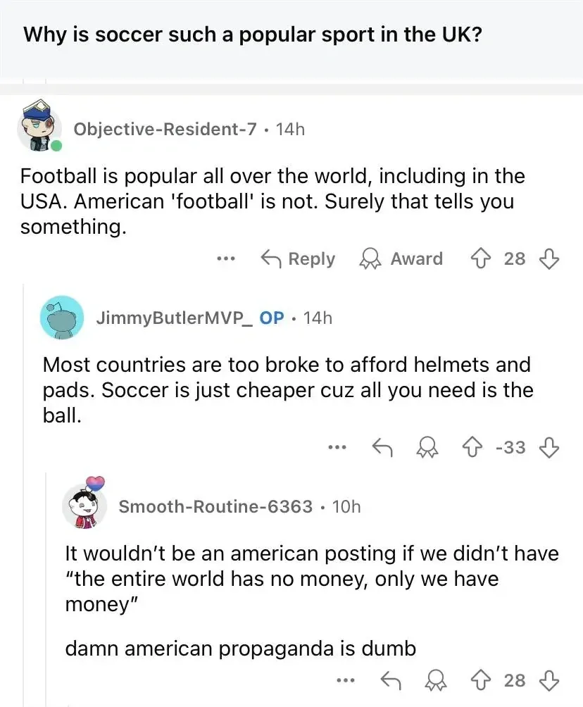 Reddit comment thread. Post title: "Why is soccer such a popular sport in the UK?" Objective-Resident-7 (14h): "Football is popular all over the world, including in the USA. American 'football' is not. Surely that tells you something." JimmyButlerMVP_ OP (14h, -33): "Most countries are too broke to afford helmets and pads. Soccer is just cheaper cuz all you need is the ball." Smooth-Routine-6363 (10h): "It wouldn't be an american posting if we didn't have 'the entire world has no money, only we have money' damn american propaganda is dumb"