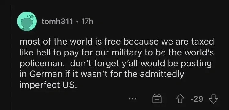 Reddit comment. tomh311 (17h, -29): "most of the world is free because we are taxed like hell to pay for our military to be the world's policeman. don't forget y'all would be posting in German if it wasn't for the admittedly imperfect US."