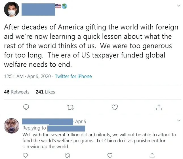 Twitter thread. First tweet (username redacted, US flag emoji, face mask profile pic, Apr 9 2020): "After decades of America gifting the world with foreign aid we're now learning a quick lesson about what the rest of the world thinks of us. We were too generous for too long. The era of US taxpayer funded global welfare needs to end." Reply (Apr 9): "Well with the several trillion dollar bailouts, we will not be able to afford to fund the world's welfare programs. Let China do it as punishment for screwing up the world."