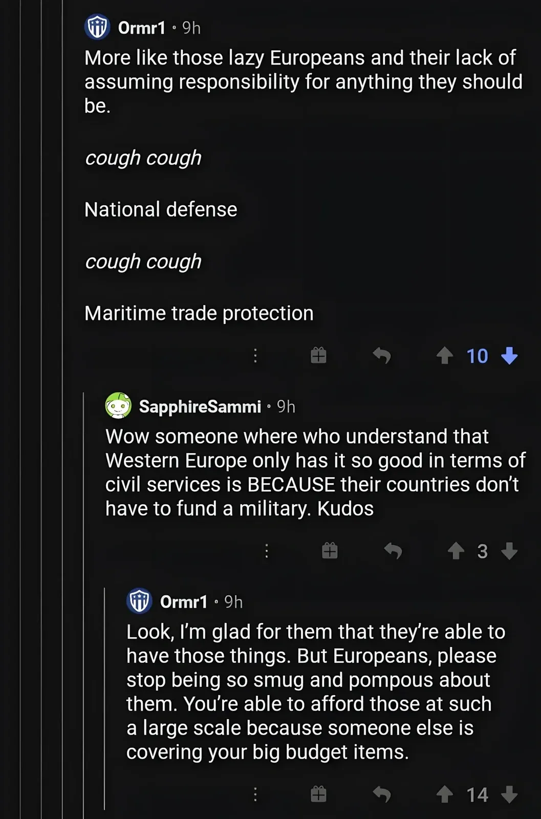 Reddit comment thread. User Ormr1 (9h): "More like those lazy Europeans and their lack of assuming responsibility for anything they should be." followed by italic "cough cough / National defense / cough cough / Maritime trade protection". Reply from SapphireSammi (9h): "Wow someone where who understand that Western Europe only has it so good in terms of civil services is BECAUSE their countries don't have to fund a military. Kudos". Reply from Ormr1 (9h): "Look, I'm glad for them that they're able to have those things. But Europeans, please stop being so smug and pompous about them. You're able to afford those at such a large scale because someone else is covering your big budget items."
