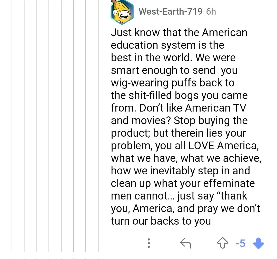 Reddit comment from WestEarth-719 (banana cartoon avatar, 6h, -5 downvotes): "Just know that the American education system is the best in the world. We were smart enough to send you wig-wearing puffs back to the shit-filled bogs you came from. Don't like American TV and movies? Stop buying the product; but therein lies your problem, you all LOVE America, what we have, what we achieve, how we inevitably step in and clean up what your effeminate men cannot... just say 'thank you, America, and pray we don't turn our backs to you"