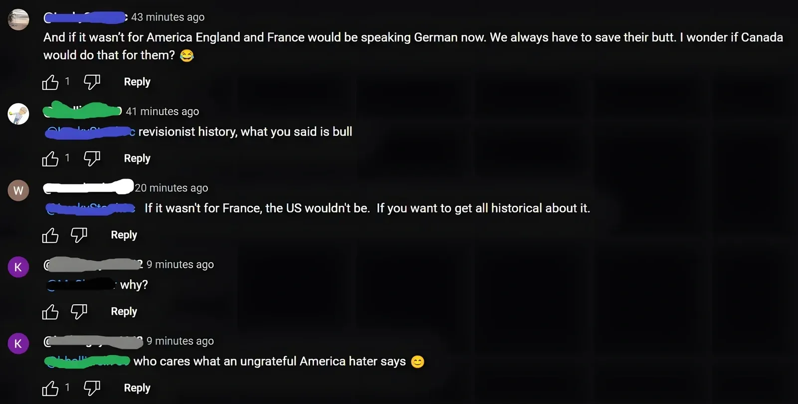 YouTube comment thread. First (43 min ago): "And if it wasn't for America England and France would be speaking German now. We always have to save their butt. I wonder if Canada would do that for them?" with smiley. Reply (41 min ago): "revisionist history, what you said is bull". Reply (W avatar, 20 min ago): "If it wasn't for France, the US wouldn't be. If you want to get all historical about it." Reply (K avatar, 9 min ago): "why?" Reply (K avatar, 9 min ago): "who cares what an ungrateful America hater says" with smiley