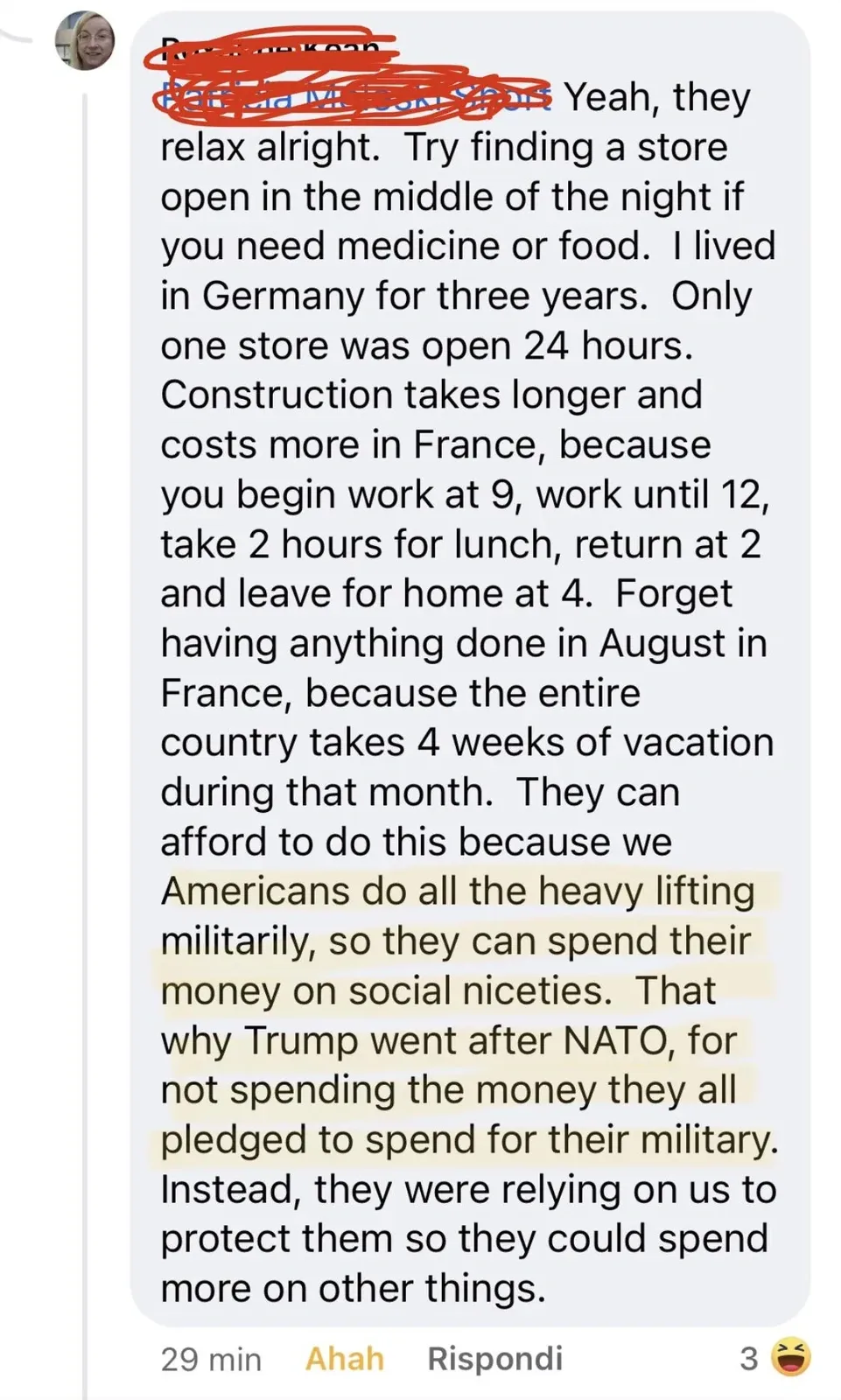 Social media comment (Italian interface - "Ahah", "Rispondi", 29 min, 3 laughing reactions). Long rant: "Yeah, they relax alright. Try finding a store open in the middle of the night if you need medicine or food. I lived in Germany for three years. Only one store was open 24 hours. Construction takes longer and costs more in France, because you begin work at 9, work until 12, take 2 hours for lunch, return at 2 and leave for home at 4. Forget having anything done in August in France, because the entire country takes 4 weeks of vacation during that month. They can afford to do this because we Americans do all the heavy lifting militarily, so they can spend their money on social niceties. That why Trump went after NATO, for not spending the money they all pledged to spend for their military. Instead, they were relying on us to protect them so they could spend more on other things."