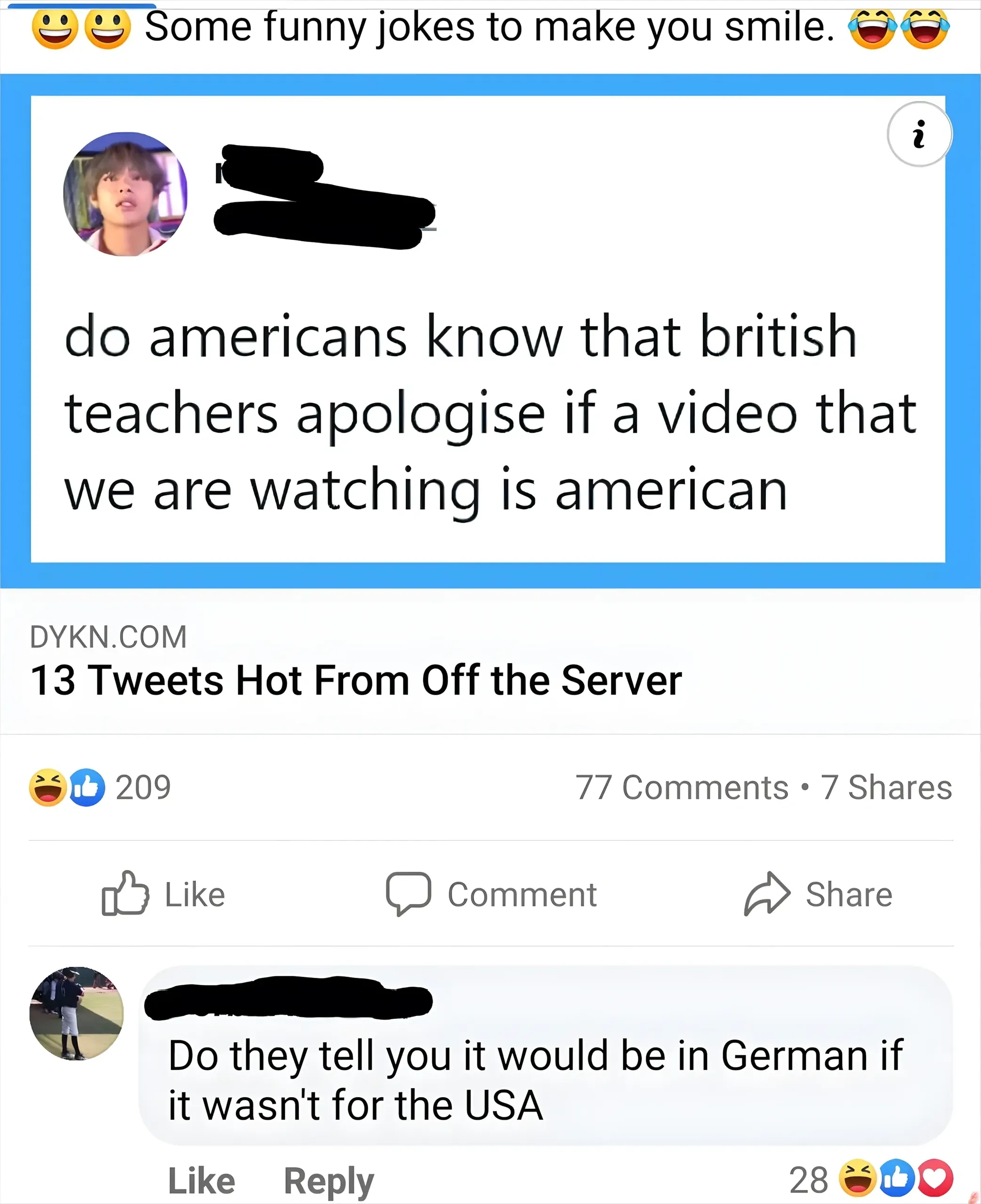 Facebook post. Header with smiley emojis: "Some funny jokes to make you smile." Shared article from DYKN.COM: "13 Tweets Hot From Off the Server" featuring a tweet: "do americans know that british teachers apologise if a video that we are watching is american". 209 laugh/like reactions. Comment below (name redacted, 28 laugh/like/heart reactions): "Do they tell you it would be in German if it wasn't for the USA"