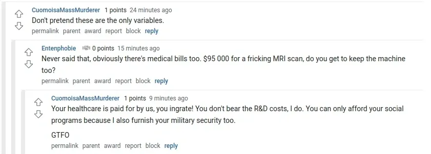 Reddit comment thread. CuomoisaMassMurderer (24 min ago): "Don't pretend these are the only variables." Reply from Entenphobie (15 min ago): "Never said that, obviously there's medical bills too. $95 000 for a fricking MRI scan, do you get to keep the machine too?" Reply from CuomoisaMassMurderer (9 min ago): "Your healthcare is paid for by us, you ingrate! You don't bear the R&D costs, I do. You can only afford your social programs because I also furnish your military security too. GTFO"