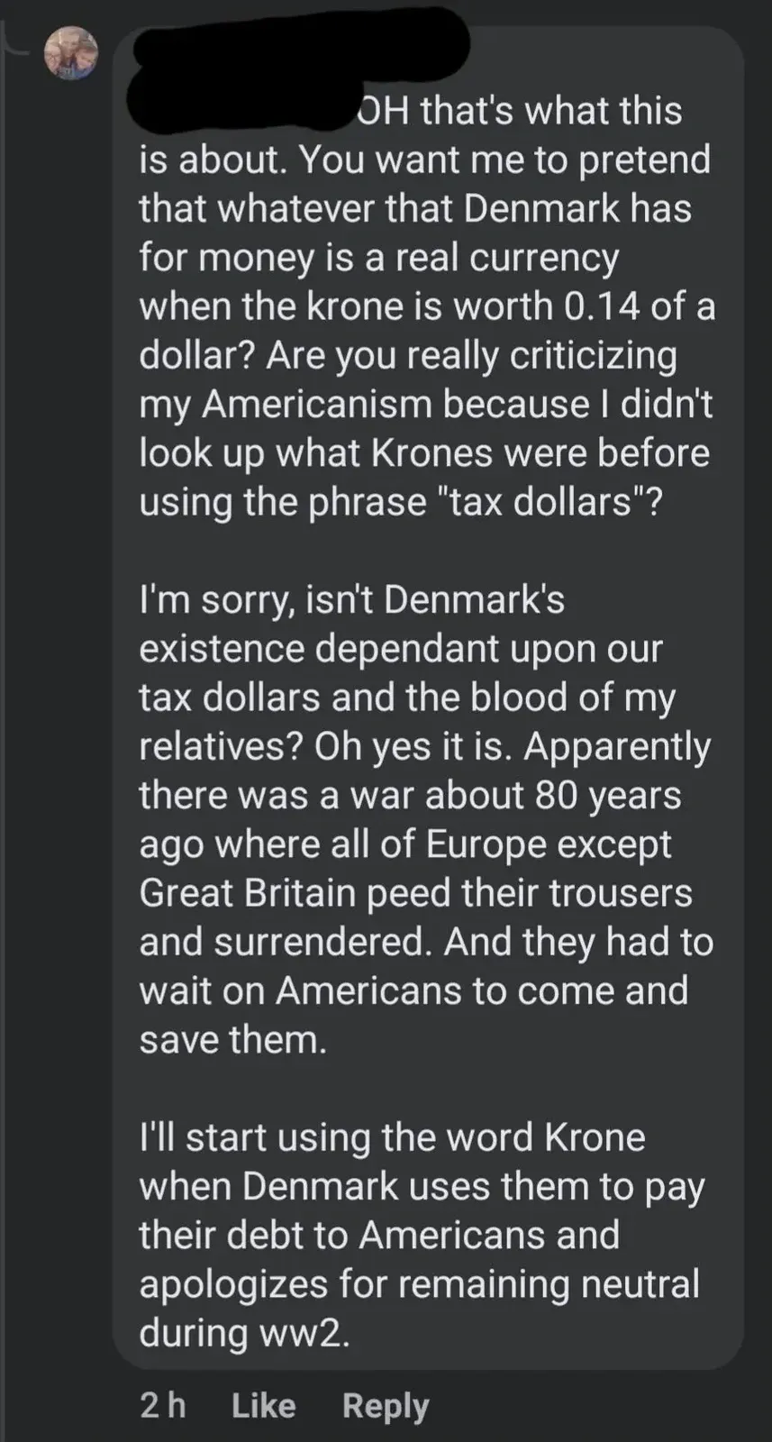 Social media comment (2h). Long rant about Denmark: "OH that's what this is about. You want me to pretend that whatever that Denmark has for money is a real currency when the krone is worth 0.14 of a dollar? Are you really criticizing my Americanism because I didn't look up what Krones were before using the phrase 'tax dollars'?" Then: "I'm sorry, isn't Denmark's existence dependant upon our tax dollars and the blood of my relatives? Oh yes it is. Apparently there was a war about 80 years ago where all of Europe except Great Britain peed their trousers and surrendered. And they had to wait on Americans to come and save them." Then: "I'll start using the word Krone when Denmark uses them to pay their debt to Americans and apologizes for remaining neutral during ww2."