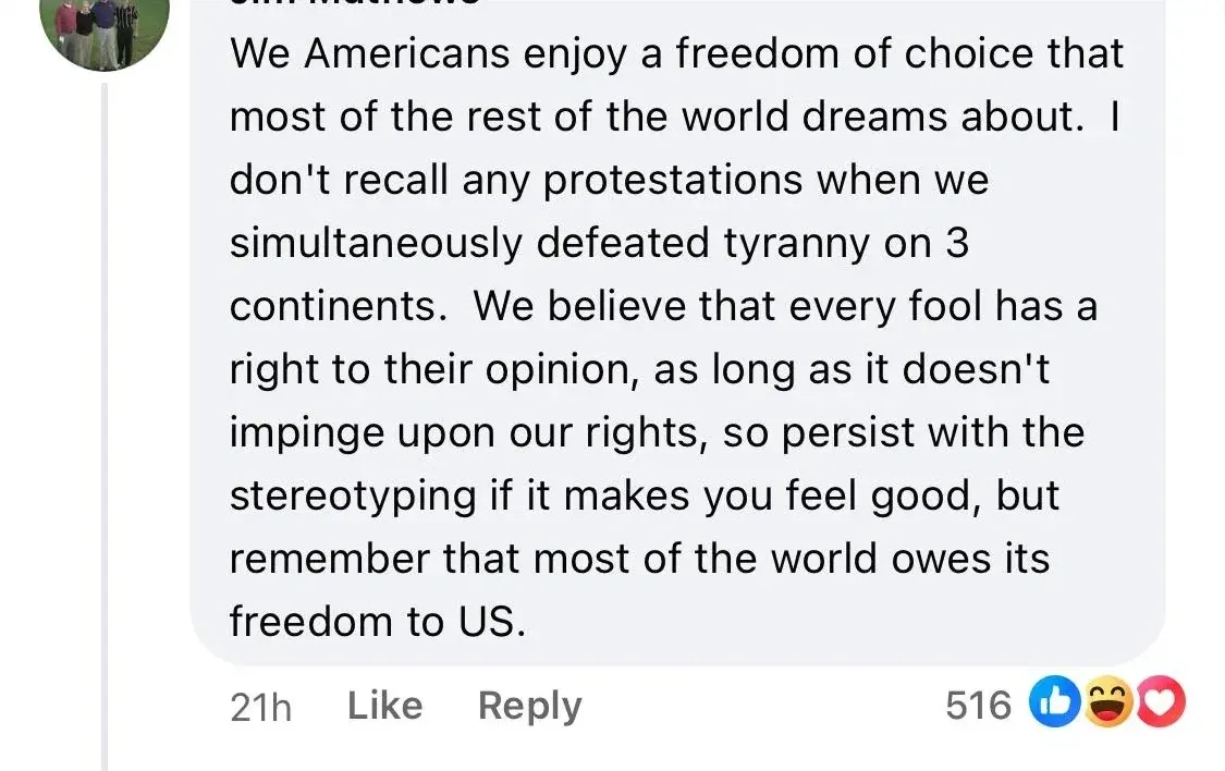 Facebook comment (profile photo of group of men, name partially visible as "...Mathews", 21h, /laugh/heart reactions): "We Americans enjoy a freedom of choice that most of the rest of the world dreams about. I don't recall any protestations when we simultaneously defeated tyranny on 3 continents. We believe that every fool has a right to their opinion, as long as it doesn't impinge upon our rights, so persist with the stereotyping if it makes you feel good, but remember that most of the world owes its freedom to US."