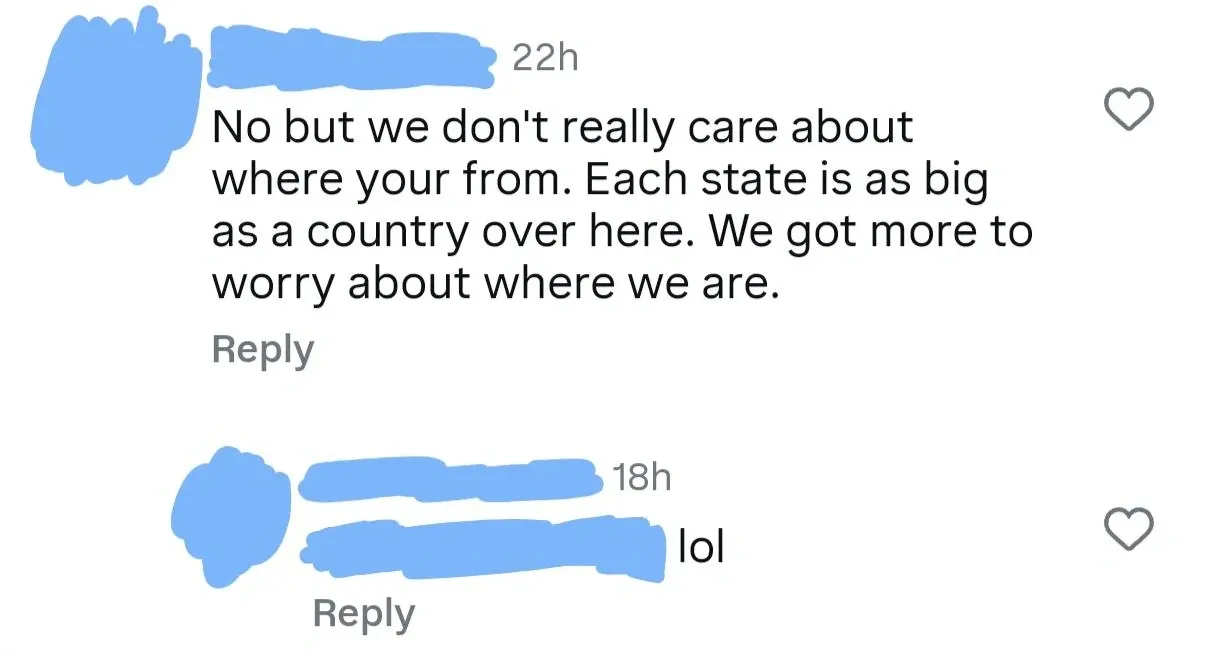 Social media comment thread (username redacted). First (22h): "No but we don't really care about where your from. Each state is as big as a country over here. We got more to worry about where we are." Reply (18h): "lol"