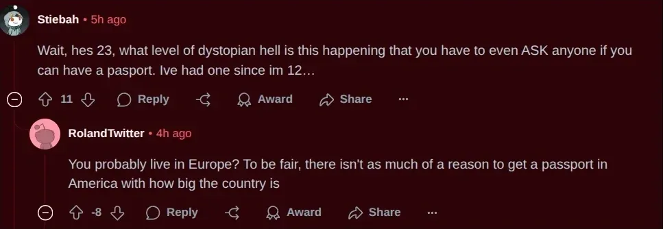 Reddit comment thread. Stiebah (5h ago): "Wait, hes 23, what level of dystopian hell is this happening that you have to even ASK anyone if you can have a pasport. Ive had one since im 12..." Reply from RolandTwitter (4h ago, -8 downvotes): "You probably live in Europe? To be fair, there isn't as much of a reason to get a passport in America with how big the country is"