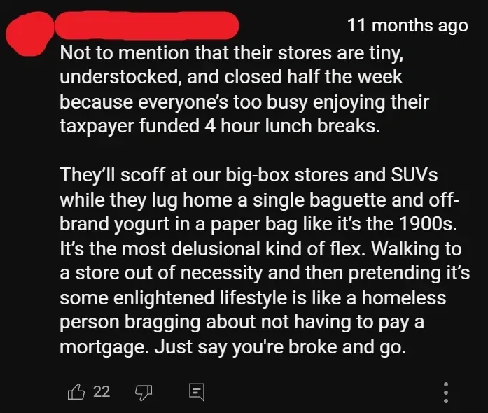 YouTube comment (username redacted, 11 months ago): "Not to mention that their stores are tiny, understocked, and closed half the week because everyone's too busy enjoying their taxpayer funded 4 hour lunch breaks. They'll scoff at our big-box stores and SUVs while they lug home a single baguette and off-brand yogurt in a paper bag like it's the 1900s. It's the most delusional kind of flex. Walking to a store out of necessity and then pretending it's some enlightened lifestyle is like a homeless person bragging about not having to pay a mortgage. Just say you're broke and go."