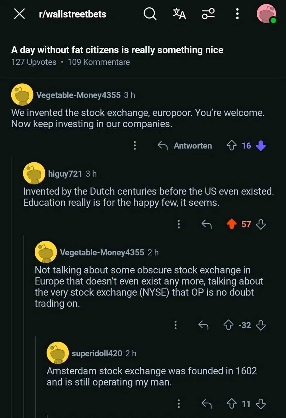 Reddit thread from r/wallstreetbets (German interface). VegetableMoney4355 (16 downvotes): We invented the stock exchange, europoor. higuy721: Invented by the Dutch centuries before the US even existed. Education really is for the happy few, it seems. superidoll420: Amsterdam stock exchange was founded in 1602 and is still operating my man.