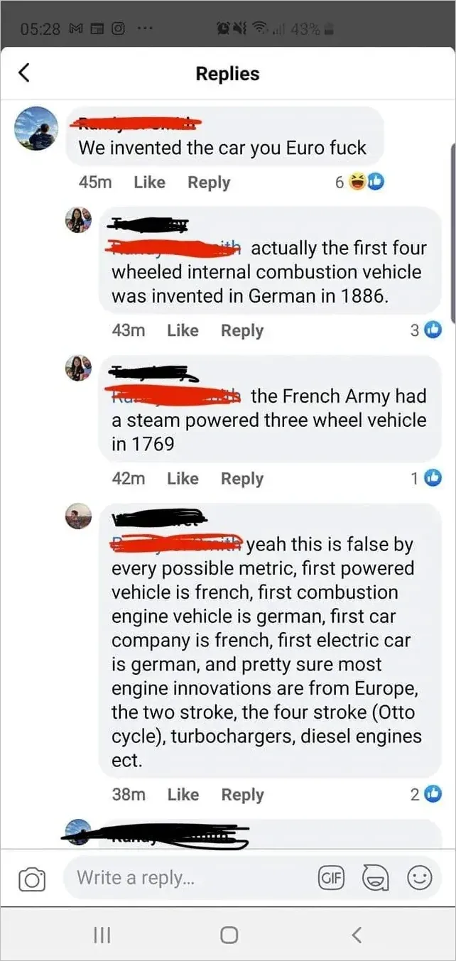Facebook comment thread. First: We invented the car you Euro fuck. Reply: actually the first four wheeled internal combustion vehicle was invented in German in 1886. Reply: the French Army had a steam powered three wheel vehicle in 1769. Reply: yeah this is false by every possible metric, first powered vehicle is french, first combustion engine vehicle is german, first car company is french, first electric car is german